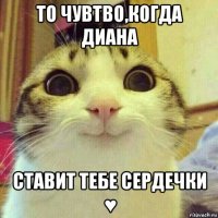 то чувтво,когда диана ставит тебе сердечки ♥