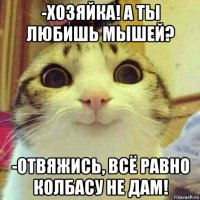 -хозяйка! а ты любишь мышей? -отвяжись, всё равно колбасу не дам!