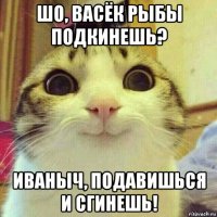 шо, васёк рыбы подкинешь? иваныч, подавишься и сгинешь!