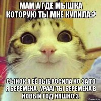 мам а где мышка которую ты мне купила:? сынок я её выбросила но за то я беремена . ураа! ты беремена в новый год няшно:3.