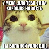 у меня, для тебя одна хорошая новость ты больной ублюдок