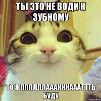 ты это не води к зубному то я ппплллааакккаааттть буду