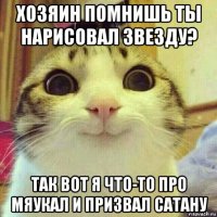 хозяин помнишь ты нарисовал звезду? так вот я что-то про мяукал и призвал сатану