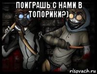 поиграшь с нами в топорики?) 
