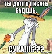 ты долго писать будешь, сука!!!!???