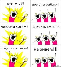 кто мы?! друганы рыбаки! чего мы хотим?! затусить вместе! когда мы этого хотим?! не знаем!!!