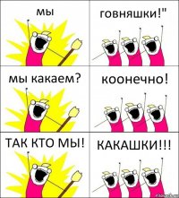 мы говняшки!" мы какаем? коонечно! ТАК КТО МЫ! КАКАШКИ!!!