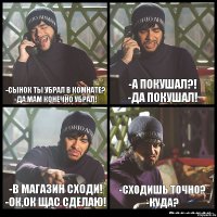 -Сынок ты убрал в комнате?
-Да мам конечно убрал! -А покушал?!
-Да покушал! -В магазин сходи!
-Ок,ок щас сделаю! -Сходишь точно?
-КУДА?