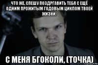 что же, спешу поздргавить тебя с ещё одним прожитым годовым циклом твоей жизни. с меня бгоколи, (точка)