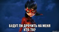  будут ли дрочить на меня кто-то?