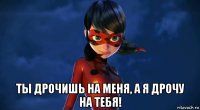  ты дрочишь на меня, а я дрочу на тебя!
