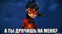  а ты дрочишь на меня?