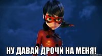 ну давай дрочи на меня!