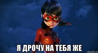  я дрочу на тебя же