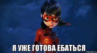  я уже готова ебаться