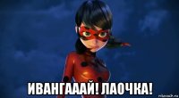  ивангааай! лаочка!