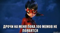  дрочи на меня пока 100 мемов не появятся