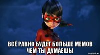  всё равно будет больше мемов чем ты думаешь!