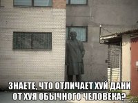  знаете, что отличает хуй дани от хуя обычного человека?