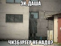 эй, даша чизбургер не надо?