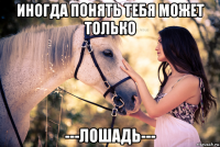 иногда понять тебя может только ---лошадь---