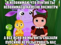 я непонимаю что лунтик ты непонимаеш на кузю посмотри а всё ясно но мы вить сказали пупсиню не разыгровать нас