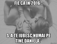 fie ca in 2016... s-a te iubesc numai pe tine.daniela:*