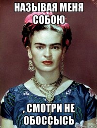 называя меня собою , смотри не обоссысь