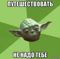 путешествовать не надо тебе