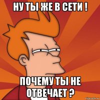 ну ты же в сети ! почему ты не отвечает ?