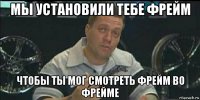 мы установили тебе фрейм чтобы ты мог смотреть фрейм во фрейме