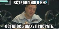 встроил иж в иж осталось шаху присрать.