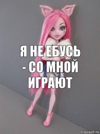 я не ебусь - со мной играют