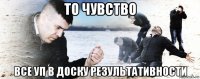 то чувство все уп в доску результативности