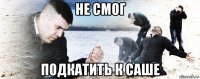 не смог подкатить к саше