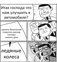 Итак господа что нам улучшить в автомобиле? сделать безопаснее
сократить расход топлива
снизить цену ледяные колеса