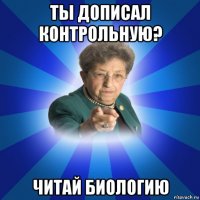 ты дописал контрольную? читай биологию