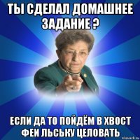 ты сделал домашнее задание ? если да то пойдём в хвост феи льську целовать