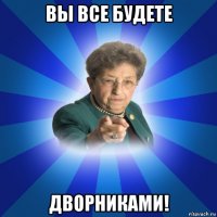 вы все будете дворниками!