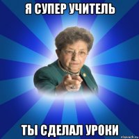 я супер учитель ты сделал уроки