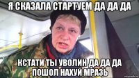 я сказала стартуем да да да кстати ты уволин да да да пошол нахуй мразь