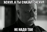 *аснул, а ты сказал саснул не надо так