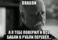 dragon а я тебе поверил и все бабки в рубли перевёл...