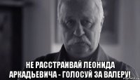  не расстраивай леонида аркадьевича - голосуй за валеру!