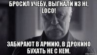 бросил учебу, выгнали из hi, loco! забирают в армию, в дрокино бухать не с кем.