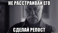 не расстраивай его сделай репост