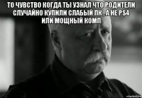 то чувство когда ты узнал что родители случайно купили слабый пк , а не ps4 или мощный комп 