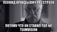 леонид аркадьевич расстроен потому что он ставил топ на teamvision