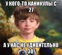 у кого-то каникулы с 27 а у нас не удивительно 30!