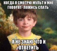 когда я смотрю мульт и мне говорят *ложись спать* я не знаю что и ответить